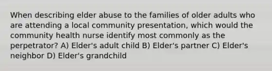 When describing elder abuse to the families of older adults who are attending a local community presentation, which would the community health nurse identify most commonly as the perpetrator? A) Elder's adult child B) Elder's partner C) Elder's neighbor D) Elder's grandchild