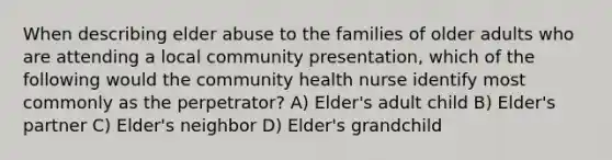 When describing elder abuse to the families of older adults who are attending a local community presentation, which of the following would the community health nurse identify most commonly as the perpetrator? A) Elder's adult child B) Elder's partner C) Elder's neighbor D) Elder's grandchild