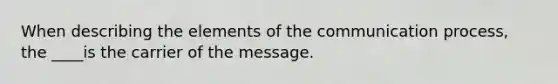 When describing the elements of the communication process, the ____is the carrier of the message.