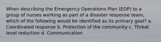 When describing the Emergency Operations Plan (EOP) to a group of nurses working as part of a disaster response team, which of the following would be identified as its primary goal? a. Coordinated response b. Protection of the community c. Threat level reduction d. Communication