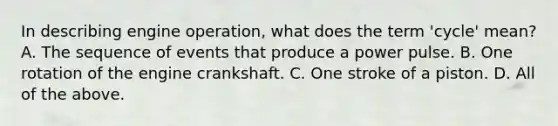 In describing engine operation, what does the term 'cycle' mean? A. The sequence of events that produce a power pulse. B. One rotation of the engine crankshaft. C. One stroke of a piston. D. All of the above.