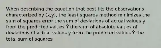 When describing the equation that best fits the observations characterized by (x,y), the least squares method minimizes the sum of squares error the sum of deviations of actual values y from the predicted values Ŷ the sum of absolute values of deviations of actual values y from the predicted values Ŷ the total sum of squares