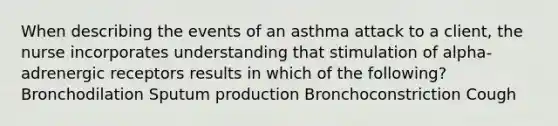 When describing the events of an asthma attack to a client, the nurse incorporates understanding that stimulation of alpha-adrenergic receptors results in which of the following? Bronchodilation Sputum production Bronchoconstriction Cough