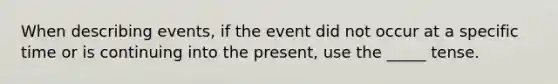 When describing events, if the event did not occur at a specific time or is continuing into the present, use the _____ tense.