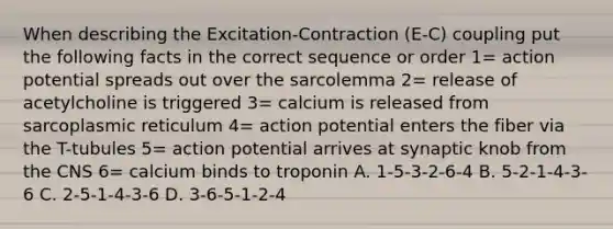 When describing the Excitation-Contraction (E-C) coupling put the following facts in the correct sequence or order 1= action potential spreads out over the sarcolemma 2= release of acetylcholine is triggered 3= calcium is released from sarcoplasmic reticulum 4= action potential enters the fiber via the T-tubules 5= action potential arrives at synaptic knob from the CNS 6= calcium binds to troponin A. 1-5-3-2-6-4 B. 5-2-1-4-3-6 C. 2-5-1-4-3-6 D. 3-6-5-1-2-4