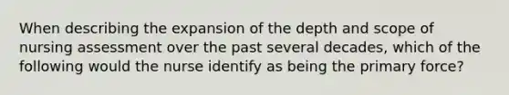 When describing the expansion of the depth and scope of nursing assessment over the past several decades, which of the following would the nurse identify as being the primary force?