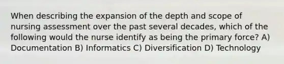 When describing the expansion of the depth and scope of nursing assessment over the past several decades, which of the following would the nurse identify as being the primary force? A) Documentation B) Informatics C) Diversification D) Technology