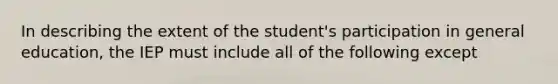 In describing the extent of the student's participation in general education, the IEP must include all of the following except