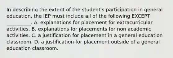 In describing the extent of the student's participation in general education, the IEP must include all of the following EXCEPT __________. A. explanations for placement for extracurricular activities. B. explanations for placements for non academic activities. C. a justification for placement in a general education classroom. D. a justification for placement outside of a general education classroom.