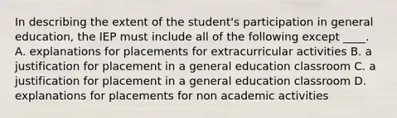 In describing the extent of the student's participation in general education, the IEP must include all of the following except ____. A. explanations for placements for extracurricular activities B. a justification for placement in a general education classroom C. a justification for placement in a general education classroom D. explanations for placements for non academic activities