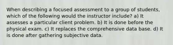 When describing a focused assessment to a group of students, which of the following would the instructor include? a) It assesses a particular client problem. b) It is done before the physical exam. c) It replaces the comprehensive data base. d) It is done after gathering subjective data.