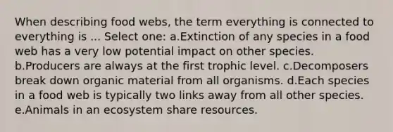 When describing food webs, the term everything is connected to everything is ... Select one: a.Extinction of any species in a food web has a very low potential impact on other species. b.Producers are always at the first trophic level. c.Decomposers break down organic material from all organisms. d.Each species in a food web is typically two links away from all other species. e.Animals in an ecosystem share resources.