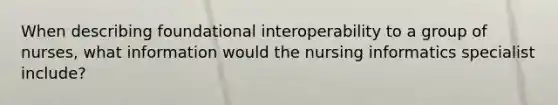 When describing foundational interoperability to a group of nurses, what information would the nursing informatics specialist include?