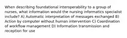 When describing foundational interoperability to a group of nurses, what information would the nursing informatics specialist include? A) Automatic interpretation of messages exchanged B) Action by computer without human intervention C) Coordination of workflow management D) Information transmission and reception for use