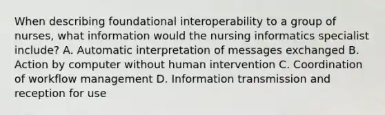 When describing foundational interoperability to a group of nurses, what information would the nursing informatics specialist include? A. Automatic interpretation of messages exchanged B. Action by computer without human intervention C. Coordination of workflow management D. Information transmission and reception for use