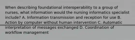 When describing foundational interoperability to a group of nurses, what information would the nursing informatics specialist include? A. Information transmission and reception for use B. Action by computer without human intervention C. Automatic interpretation of messages exchanged D. Coordination of workflow management