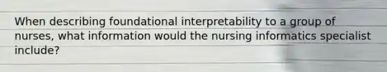 When describing foundational interpretability to a group of nurses, what information would the nursing informatics specialist include?