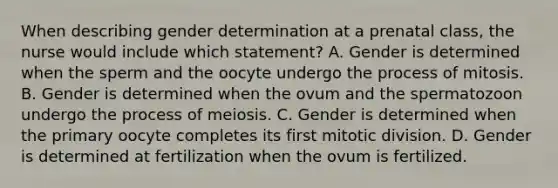 When describing gender determination at a prenatal class, the nurse would include which statement? A. Gender is determined when the sperm and the oocyte undergo the process of mitosis. B. Gender is determined when the ovum and the spermatozoon undergo the process of meiosis. C. Gender is determined when the primary oocyte completes its first mitotic division. D. Gender is determined at fertilization when the ovum is fertilized.