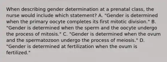 When describing gender determination at a prenatal class, the nurse would include which statement? A. "Gender is determined when the primary oocyte completes its first mitotic division." B. "Gender is determined when the sperm and the oocyte undergo the process of mitosis." C. "Gender is determined when the ovum and the spermatozoon undergo the process of meiosis." D. "Gender is determined at fertilization when the ovum is fertilized."