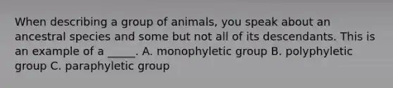 When describing a group of animals, you speak about an ancestral species and some but not all of its descendants. This is an example of a _____. A. monophyletic group B. polyphyletic group C. paraphyletic group