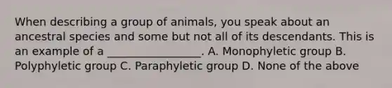 When describing a group of animals, you speak about an ancestral species and some but not all of its descendants. This is an example of a _________________. A. Monophyletic group B. Polyphyletic group C. Paraphyletic group D. None of the above