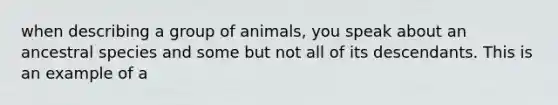 when describing a group of animals, you speak about an ancestral species and some but not all of its descendants. This is an example of a