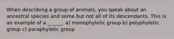 When describing a group of animals, you speak about an ancestral species and some but not all of its descendants. This is an example of a ______. a) monophyletic group b) polyphyletic group c) paraphyletic group