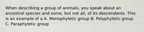 When describing a group of animals, you speak about an ancestral species and some, but not all, of its descendants. This is an example of a A. Monophyletic group B. Polyphyletic group C. Paraphyletic group