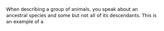 When describing a group of animals, you speak about an ancestral species and some but not all of its descendants. This is an example of a