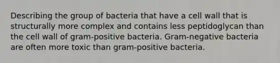 Describing the group of bacteria that have a cell wall that is structurally more complex and contains less peptidoglycan than the cell wall of gram-positive bacteria. Gram-negative bacteria are often more toxic than gram-positive bacteria.