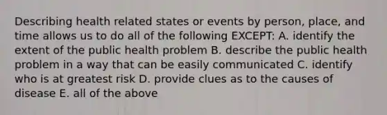 Describing health related states or events by person, place, and time allows us to do all of the following EXCEPT: A. identify the extent of the public health problem B. describe the public health problem in a way that can be easily communicated C. identify who is at greatest risk D. provide clues as to the causes of disease E. all of the above