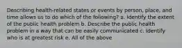 Describing health-related states or events by person, place, and time allows us to do which of the following? a. Identify the extent of the public health problem b. Describe the public health problem in a way that can be easily communicated c. Identify who is at greatest risk e. All of the above