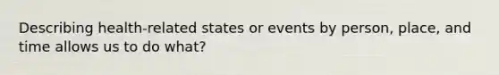 Describing health-related states or events by person, place, and time allows us to do what?