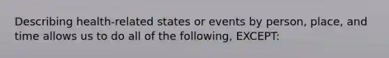 Describing health-related states or events by person, place, and time allows us to do all of the following, EXCEPT: