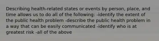 Describing health-related states or events by person, place, and time allows us to do all of the following: -identify the extent of the public health problem -describe the public health problem in a way that can be easily communicated -identify who is at greatest risk -all of the above