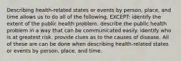 Describing health-related states or events by person, place, and time allows us to do all of the following, EXCEPT: identify the extent of the public health problem. describe the public health problem in a way that can be communicated easily. identify who is at greatest risk. provide clues as to the causes of disease. All of these are can be done when describing health-related states or events by person, place, and time.