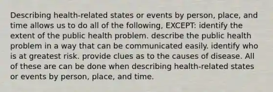 Describing health-related states or events by person, place, and time allows us to do all of the following, EXCEPT: identify the extent of the public health problem. describe the public health problem in a way that can be communicated easily. identify who is at greatest risk. provide clues as to the causes of disease. All of these are can be done when describing health-related states or events by person, place, and time.