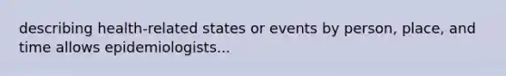 describing health-related states or events by person, place, and time allows epidemiologists...