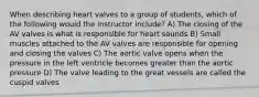 When describing heart valves to a group of students, which of the following would the instructor include? A) The closing of the AV valves is what is responsible for heart sounds B) Small muscles attached to the AV valves are responsible for opening and closing the valves C) The aortic valve opens when the pressure in the left ventricle becomes greater than the aortic pressure D) The valve leading to the great vessels are called the cuspid valves