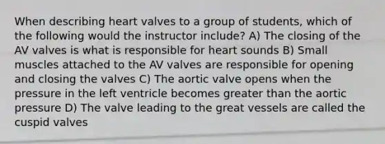 When describing heart valves to a group of students, which of the following would the instructor include? A) The closing of the AV valves is what is responsible for heart sounds B) Small muscles attached to the AV valves are responsible for opening and closing the valves C) The aortic valve opens when the pressure in the left ventricle becomes greater than the aortic pressure D) The valve leading to the great vessels are called the cuspid valves