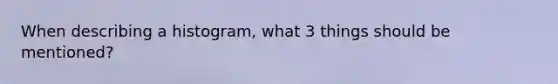 When describing a histogram, what 3 things should be mentioned?