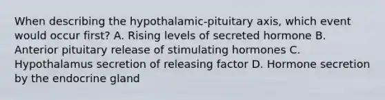 When describing the hypothalamic-pituitary axis, which event would occur first? A. Rising levels of secreted hormone B. Anterior pituitary release of stimulating hormones C. Hypothalamus secretion of releasing factor D. Hormone secretion by the endocrine gland