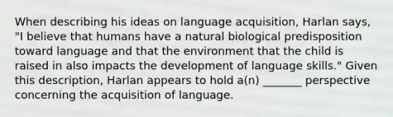 When describing his ideas on language acquisition, Harlan says, "I believe that humans have a natural biological predisposition toward language and that the environment that the child is raised in also impacts the development of language skills." Given this description, Harlan appears to hold a(n) _______ perspective concerning the acquisition of language.