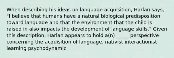 When describing his ideas on language acquisition, Harlan says, "I believe that humans have a natural biological predisposition toward language and that the environment that the child is raised in also impacts the development of language skills." Given this description, Harlan appears to hold a(n) _____ perspective concerning the acquisition of language. nativist interactionist learning psychodynamic