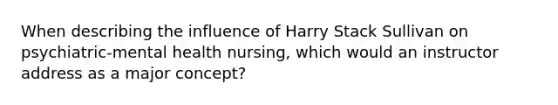 When describing the influence of Harry Stack Sullivan on psychiatric-mental health nursing, which would an instructor address as a major concept?