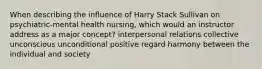 When describing the influence of Harry Stack Sullivan on psychiatric-mental health nursing, which would an instructor address as a major concept? interpersonal relations collective unconscious unconditional positive regard harmony between the individual and society