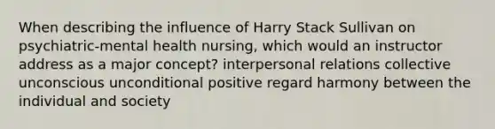 When describing the influence of Harry Stack Sullivan on psychiatric-mental health nursing, which would an instructor address as a major concept? interpersonal relations collective unconscious unconditional positive regard harmony between the individual and society