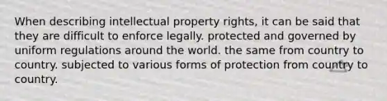 When describing intellectual property rights, it can be said that they are difficult to enforce legally. protected and governed by uniform regulations around the world. the same from country to country. subjected to various forms of protection from country to country.