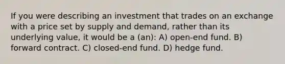 If you were describing an investment that trades on an exchange with a price set by supply and demand, rather than its underlying value, it would be a (an): A) open-end fund. B) forward contract. C) closed-end fund. D) hedge fund.