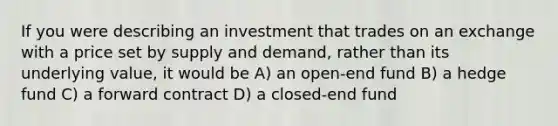 If you were describing an investment that trades on an exchange with a price set by supply and demand, rather than its underlying value, it would be A) an open-end fund B) a hedge fund C) a forward contract D) a closed-end fund